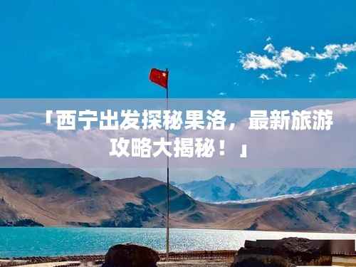 「西宁出发探秘果洛,最新旅游攻略大揭秘!」